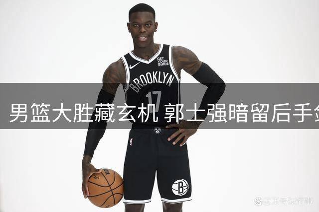 男篮大胜藏玄机 郭士强暗留后手剑指强敌